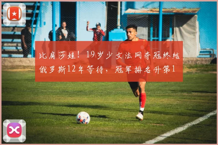 比肩莎娃！19岁少女法网夺冠终结俄罗斯12年等待，冠军排名升第1