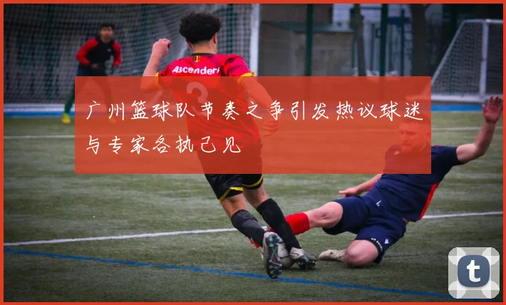 广州篮球队节奏之争引发热议球迷与专家各执己见