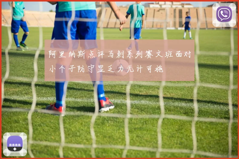 阿里纳斯点评马刺系列赛文班面对小个子防守显乏力无计可施
