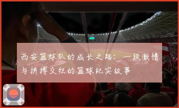 西安篮球队的成长之路：一段激情与拼搏交织的篮球纪实故事